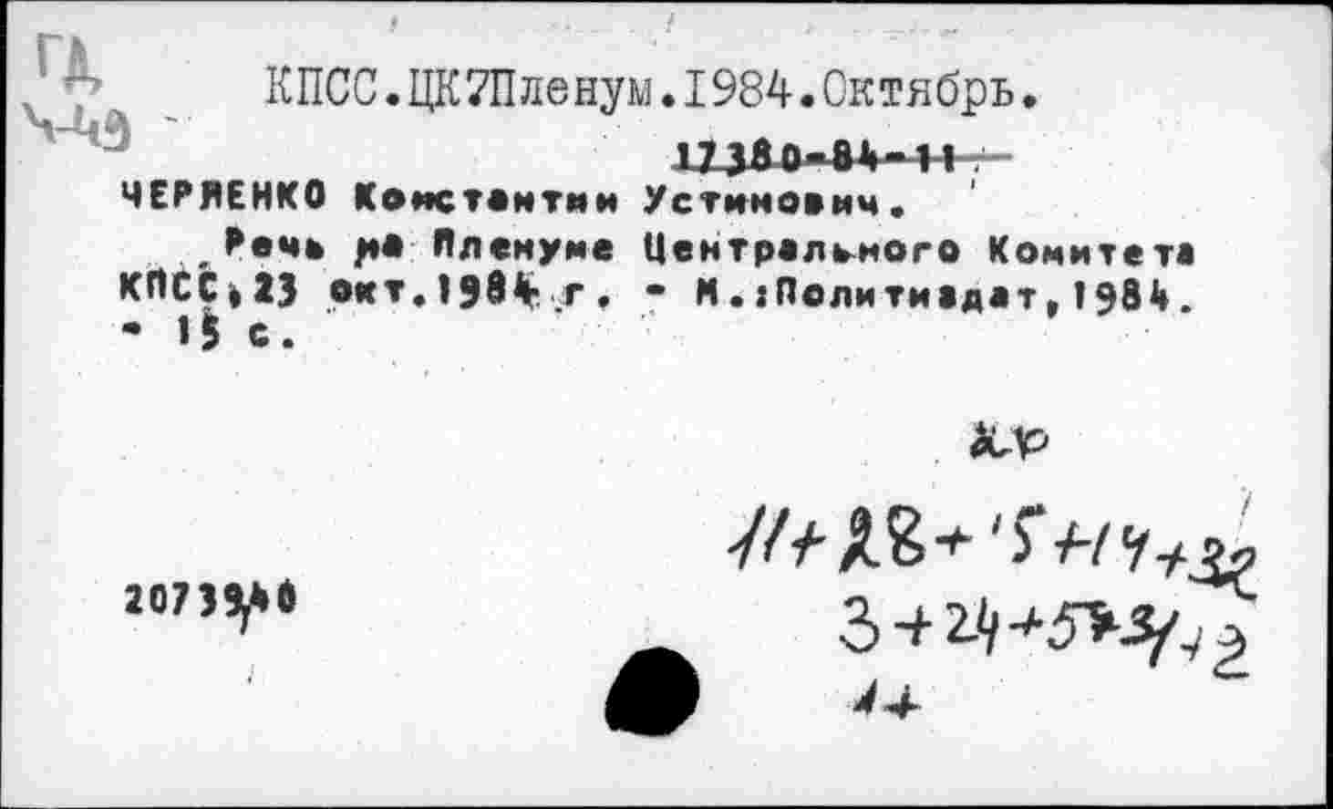 ﻿КПСС.ЦКТПленум.1984.Октябрь.
173Яо«»1>М4-г-ЧЕРЙЕНКО Константин Устинович.
Речь ра Пленуме Центрального Комитета КПСС»23 окт.1984 г. - И.гПолитиадат, 1981». • 15 с.
20739^*6
З + г-'/^^э